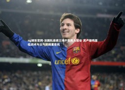 ng娱乐官网-法国队连续三场不胜陷入低谷 高卢雄鸡面临战术与士气的双重危机