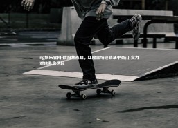 ng娱乐官网-欧冠焦点战，红魔主场迎战法甲豪门 实力对决悬念迭起