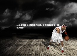 ng娱乐官网-骑士球员奋力拼搏，誓夺季后赛资格，骑士球员阵容