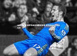 ng娱乐官网-奥萨苏纳主场鏖战告捷 补时绝杀点燃球队斗志